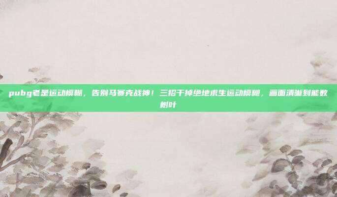 pubg老是运动模糊，告别马赛克战神！三招干掉绝地求生运动模糊，画面清晰到能数树叶