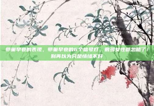 卵巢早衰的表现，卵巢早衰的6个信号灯，很多女性都忽略了！别再以为只是情绪不好