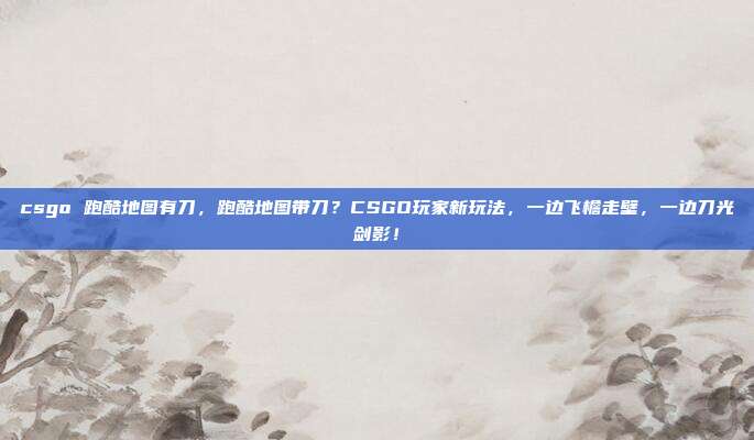 csgo 跑酷地图有刀,跑酷地图带刀?CSGO玩家新玩法,一边飞檐走壁,一边刀光剑影!