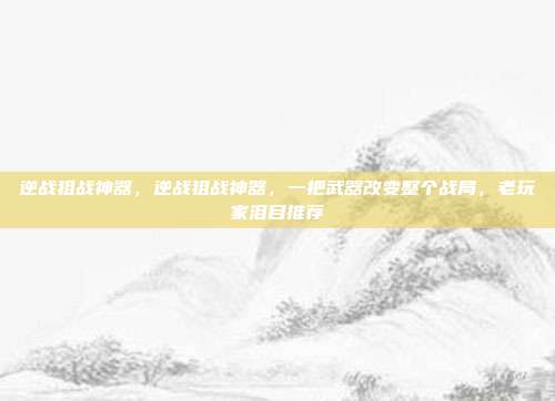 逆战狙战神器,逆战狙战神器,一把武器改变整个战局,老玩家泪目推荐