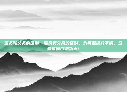 温灸和艾灸的区别,温灸和艾灸的区别,别再傻傻分不清,选错可能白费功夫!