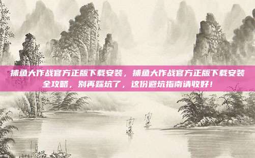 捕鱼大作战官方正版下载安装,捕鱼大作战官方正版下载安装全攻略,别再踩坑了,这份避坑指南请收好!