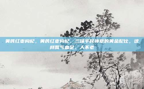 黄芪红枣枸杞，黄芪红枣枸杞，三味平民神草的黄金配比，这样喝气血足、人不老