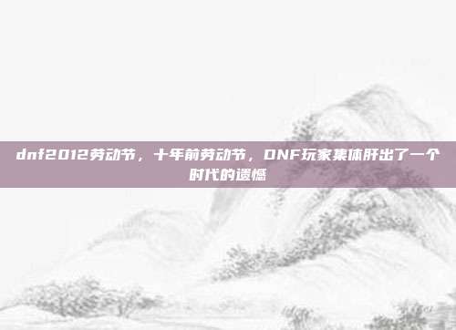 dnf2012劳动节，十年前劳动节，DNF玩家集体肝出了一个时代的遗憾