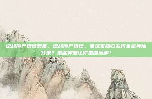 逆战僵尸猎场装备,逆战僵尸猎场,老玩家回归发现全是神仙打架?这些神器让你重回巅峰!