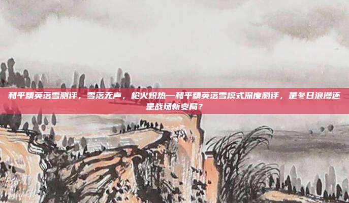 和平精英落雪测评，雪落无声，枪火炽热—和平精英落雪模式深度测评，是冬日浪漫还是战场新变局？