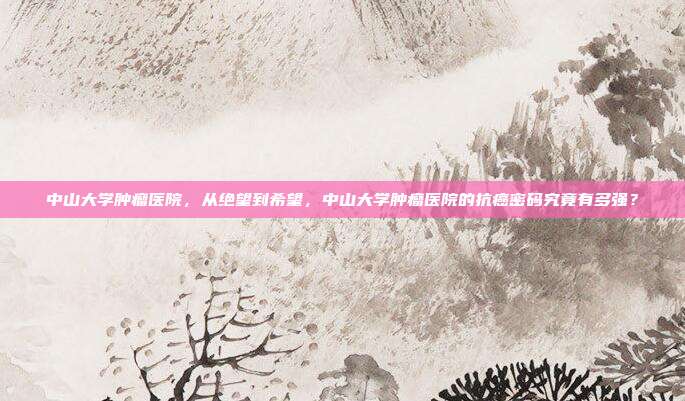 中山大学肿瘤医院，从绝望到希望，中山大学肿瘤医院的抗癌密码究竟有多强？