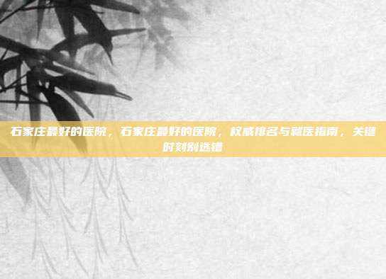 石家庄最好的医院,石家庄最好的医院,权威排名与就医指南,关键时刻别选错
