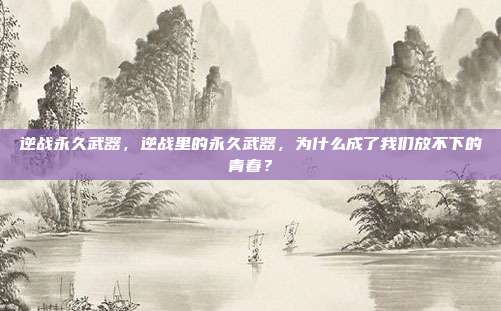 逆战永久武器,逆战里的永久武器,为什么成了我们放不下的青春?