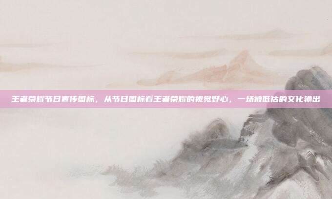 王者荣耀节日宣传图标,从节日图标看王者荣耀的视觉野心,一场被低估的文化输出