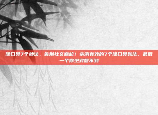 除口臭7个妙法,告别社交尴尬!亲测有效的7个除口臭妙法,最后一个你绝对想不到