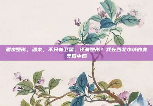 酒泉整形，酒泉，不只有卫星，还有整形？我在西北小城的变美局中局