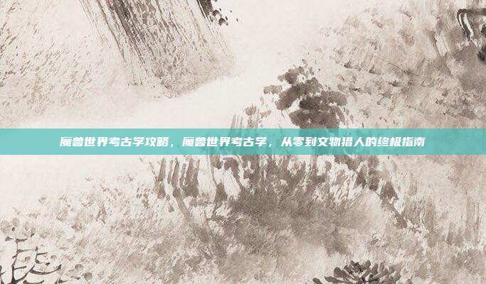 魔兽世界考古学攻略，魔兽世界考古学，从零到文物猎人的终极指南