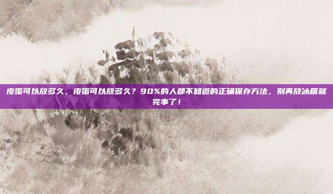 皮蛋可以放多久，皮蛋可以放多久？90%的人都不知道的正确保存方法，别再放冰箱就完事了！