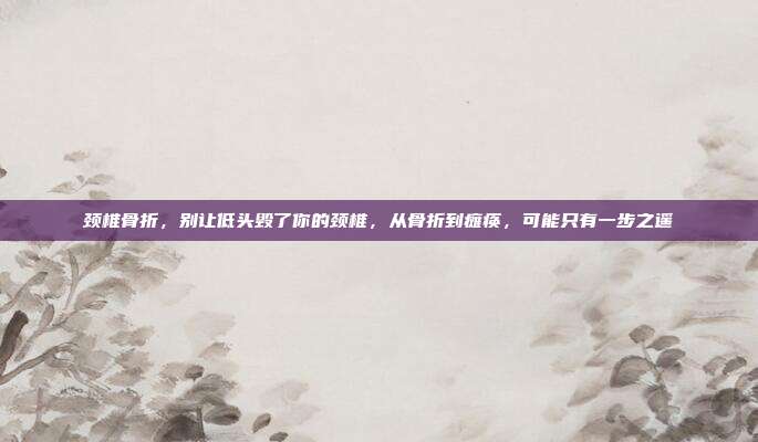 颈椎骨折，别让低头毁了你的颈椎，从骨折到瘫痪，可能只有一步之遥