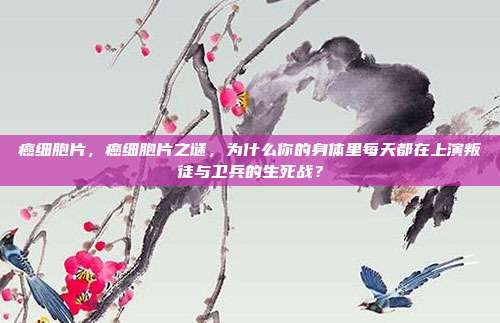 癌细胞片，癌细胞片之谜，为什么你的身体里每天都在上演叛徒与卫兵的生死战？