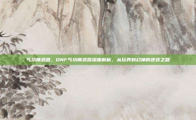 气功师武器,DNF气功师武器深度解析,从玩具到幻神的逆袭之路