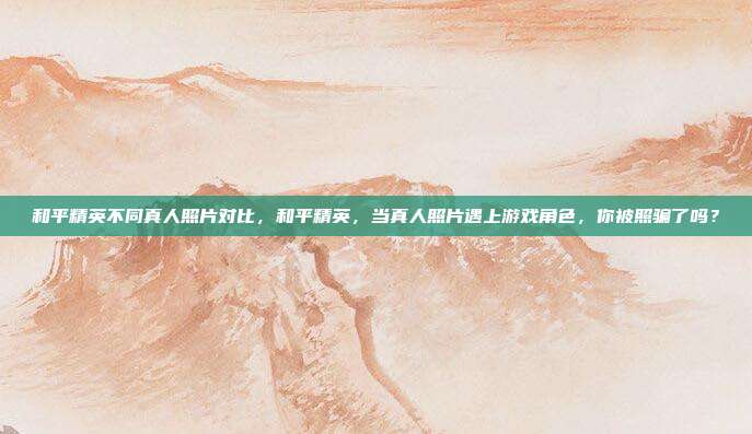 和平精英不同真人照片对比，和平精英，当真人照片遇上游戏角色，你被照骗了吗？