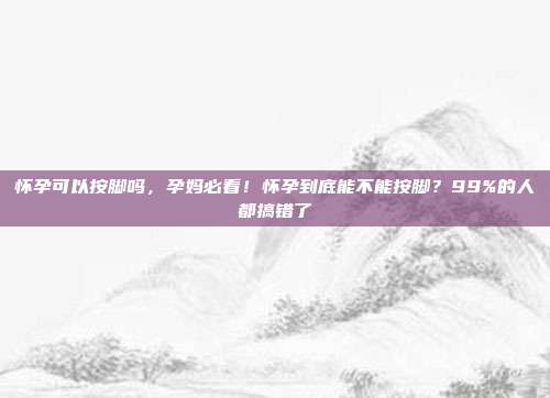 怀孕可以按脚吗,孕妈必看!怀孕到底能不能按脚?99%的人都搞错了