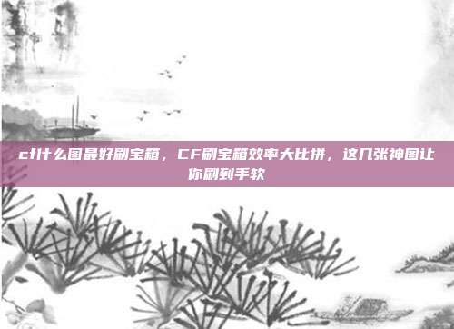 cf什么图最好刷宝箱，CF刷宝箱效率大比拼，这几张神图让你刷到手软