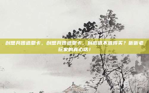 创想兵团造型卡，创想兵团造型卡，到底值不值得买？听听老玩家的真心话！