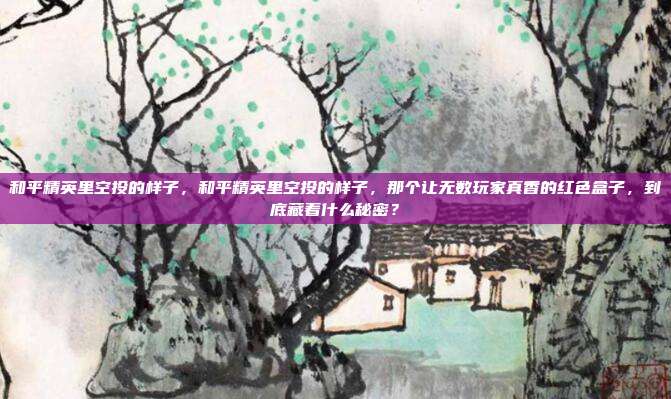 和平精英里空投的样子，和平精英里空投的样子，那个让无数玩家真香的红色盒子，到底藏着什么秘密？