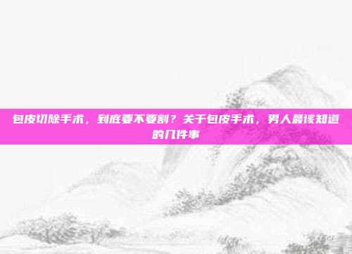 包皮切除手术，到底要不要割？关于包皮手术，男人最该知道的几件事