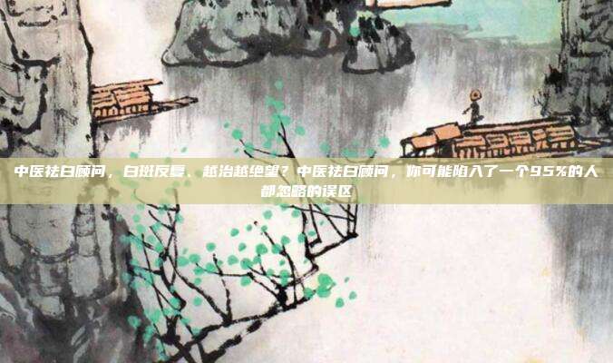 中医祛白顾问，白斑反复、越治越绝望？中医祛白顾问，你可能陷入了一个95%的人都忽略的误区