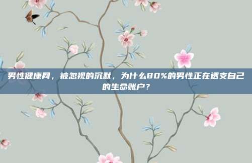 男性健康网，被忽视的沉默，为什么80%的男性正在透支自己的生命账户？