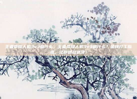 王者荣耀人机3v3刷什么，王者荣耀人机3v3刷什么？金牌打工指南，让你速战速决！