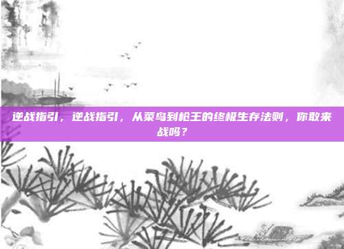 逆战指引,逆战指引,从菜鸟到枪王的终极生存法则,你敢来战吗?