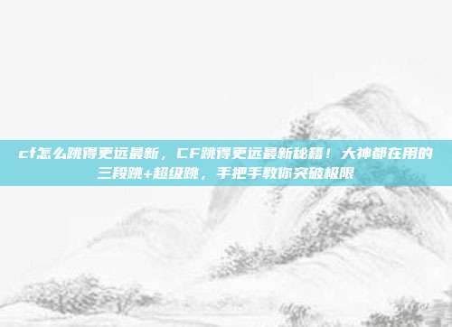 cf怎么跳得更远最新，CF跳得更远最新秘籍！大神都在用的三段跳+超级跳，手把手教你突破极限