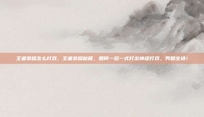 王者荣耀怎么打戏，王者荣耀秘籍，如何一招一式打出神级打戏，秀翻全场！