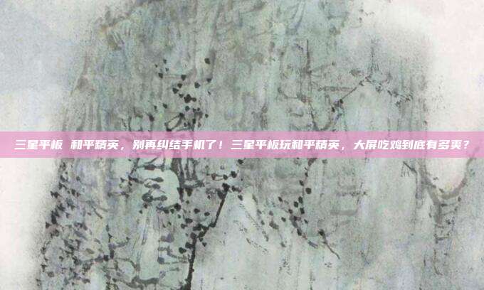 三星平板 和平精英，别再纠结手机了！三星平板玩和平精英，大屏吃鸡到底有多爽？