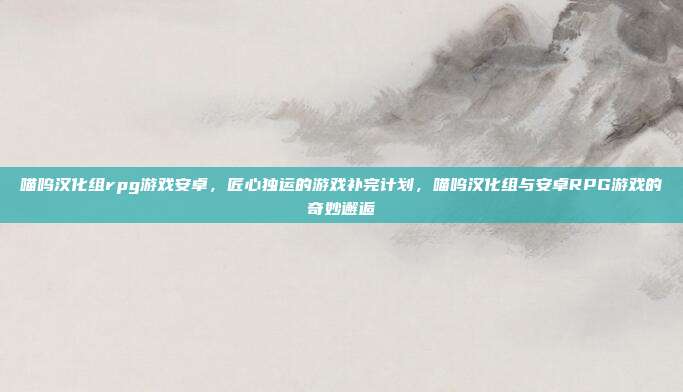 喵呜汉化组rpg游戏安卓，匠心独运的游戏补完计划，喵呜汉化组与安卓RPG游戏的奇妙邂逅
