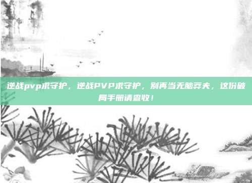 逆战pvp求守护，逆战PVP求守护，别再当无脑莽夫，这份破局手册请查收！
