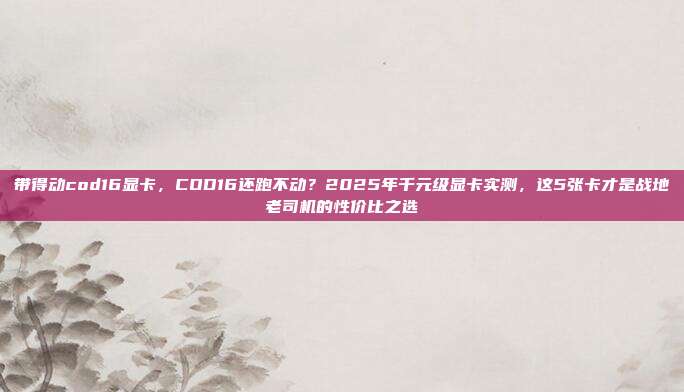 带得动cod16显卡，COD16还跑不动？2025年千元级显卡实测，这5张卡才是战地老司机的性价比之选