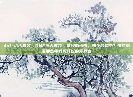 dnf 远古套装，DNF远古套装，曾经的情怀，如今的鸡肋？带你重温那些年我们肝过的异界套