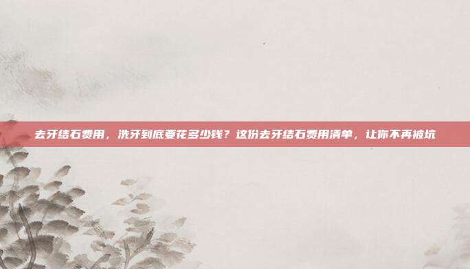 去牙结石费用,洗牙到底要花多少钱?这份去牙结石费用清单,让你不再被坑