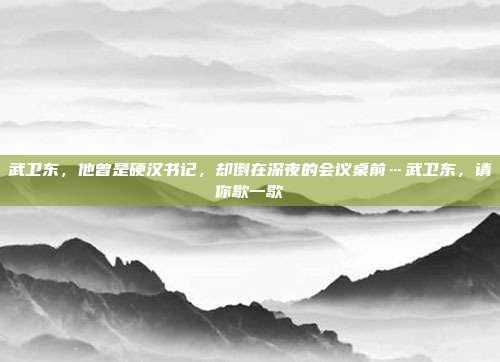 武卫东,他曾是硬汉书记,却倒在深夜的会议桌前…武卫东,请你歇一歇