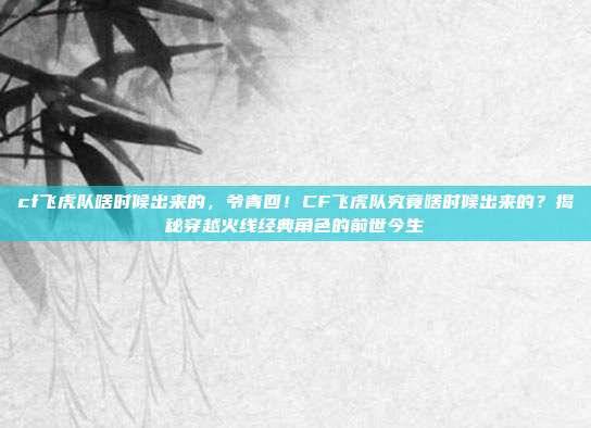 cf飞虎队啥时候出来的，爷青回！CF飞虎队究竟啥时候出来的？揭秘穿越火线经典角色的前世今生