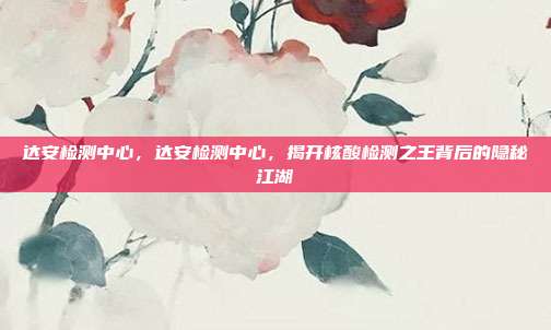 达安检测中心，达安检测中心，揭开核酸检测之王背后的隐秘江湖