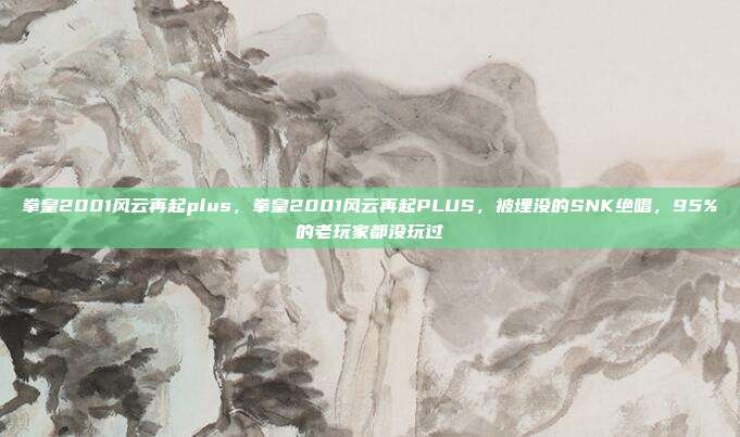 拳皇2001风云再起plus,拳皇2001风云再起PLUS,被埋没的SNK绝唱,95%的老玩家都没玩过