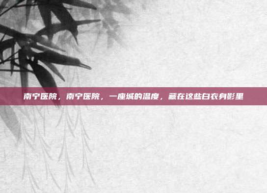 南宁医院,南宁医院,一座城的温度,藏在这些白衣身影里