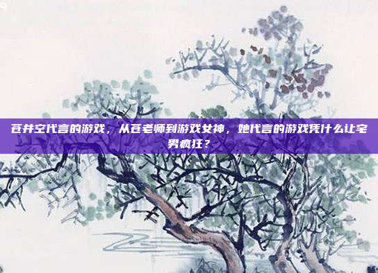 苍井空代言的游戏,从苍老师到游戏女神,她代言的游戏凭什么让宅男疯狂?