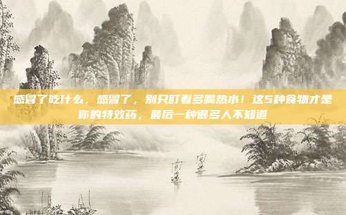感冒了吃什么,感冒了,别只盯着多喝热水!这5种食物才是你的特效药,最后一种很多人不知道