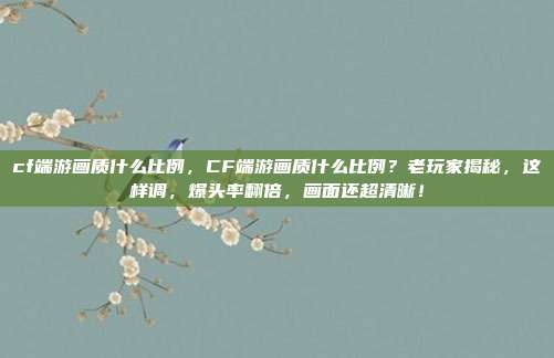 cf端游画质什么比例，CF端游画质什么比例？老玩家揭秘，这样调，爆头率翻倍，画面还超清晰！