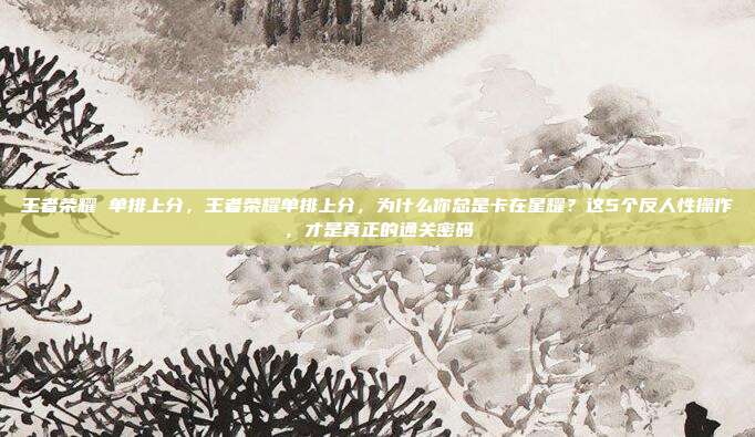 王者荣耀 单排上分,王者荣耀单排上分,为什么你总是卡在星耀?这5个反人性操作,才是真正的通关密码