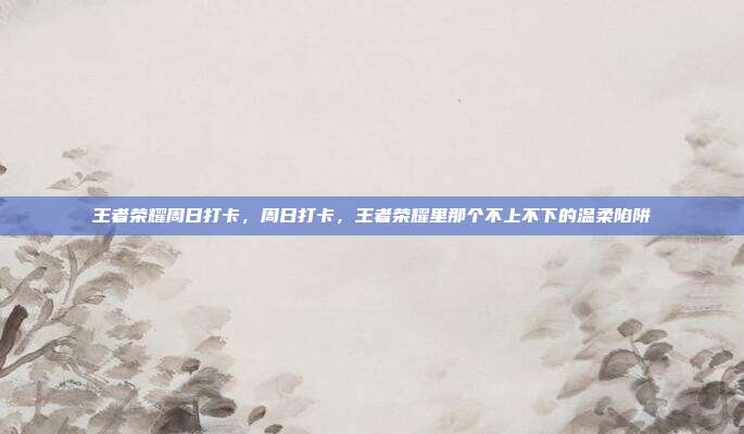 王者荣耀周日打卡，周日打卡，王者荣耀里那个不上不下的温柔陷阱