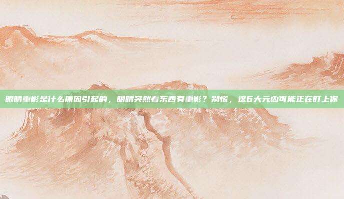 眼睛重影是什么原因引起的,眼睛突然看东西有重影?别慌,这6大元凶可能正在盯上你